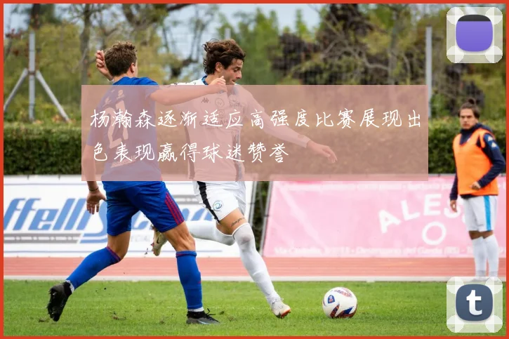 杨瀚森逐渐适应高强度比赛展现出色表现赢得球迷赞誉