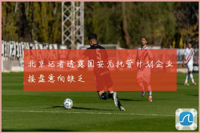 北京记者透露国安无托管计划企业接盘意向缺乏