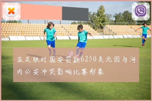 亚足联对国安罚款6250美元因与河内公安冲突影响比赛形象