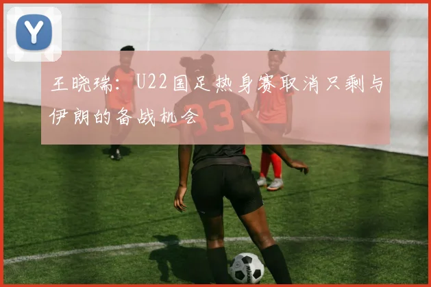 王晓瑞：U22国足热身赛取消只剩与伊朗的备战机会