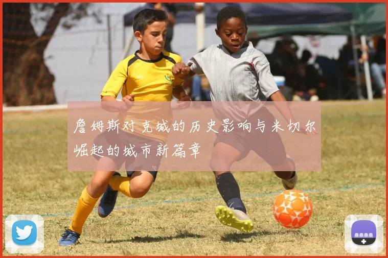 詹姆斯对克城的历史影响与米切尔崛起的城市新篇章