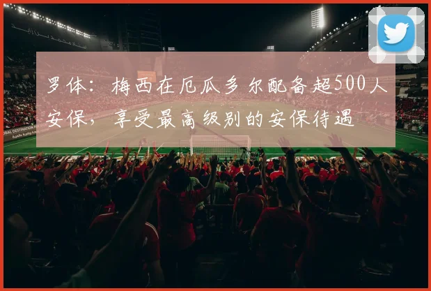 罗体：梅西在厄瓜多尔配备超500人安保，享受最高级别的安保待遇