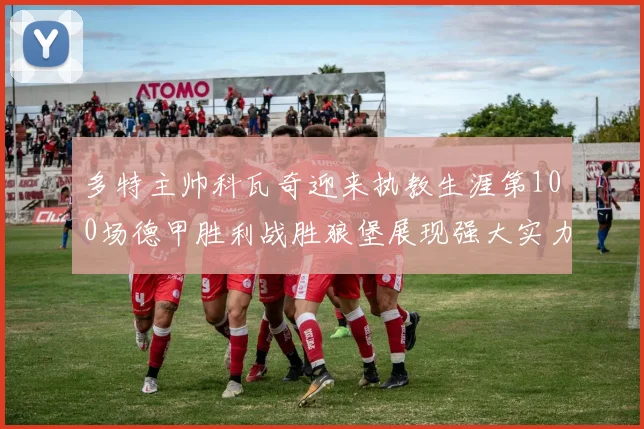 多特主帅科瓦奇迎来执教生涯第100场德甲胜利战胜狼堡展现强大实力
