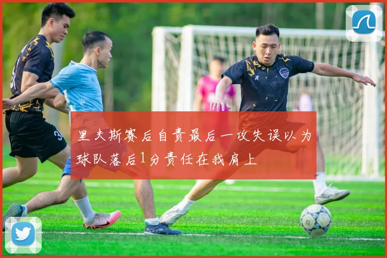 里夫斯赛后自责最后一攻失误以为球队落后1分责任在我肩上