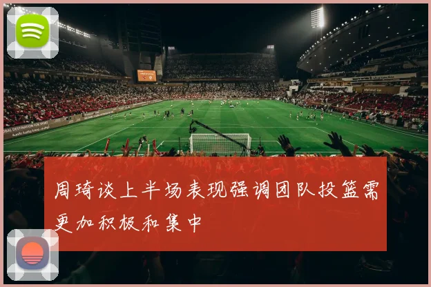周琦谈上半场表现强调团队投篮需更加积极和集中