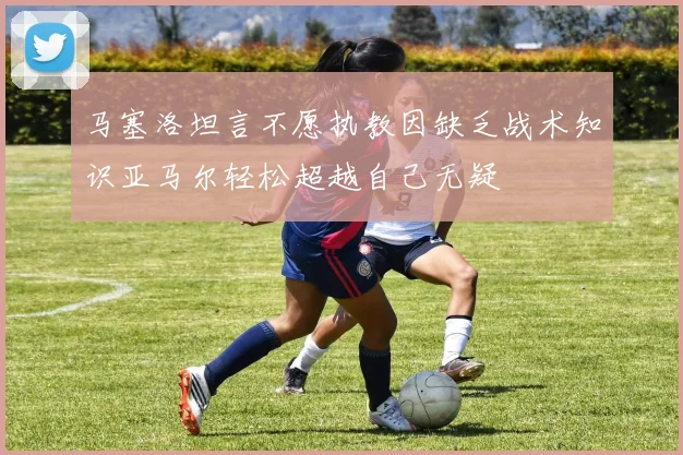 马塞洛坦言不愿执教因缺乏战术知识亚马尔轻松超越自己无疑