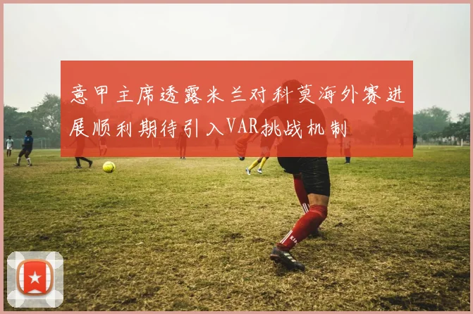 意甲主席透露米兰对科莫海外赛进展顺利期待引入VAR挑战机制