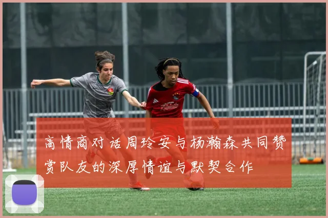 高情商对话周玲安与杨瀚森共同赞赏队友的深厚情谊与默契合作