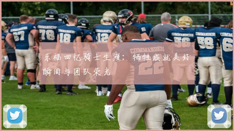 乐福回忆骑士生涯：牺牲成就美好瞬间与团队荣光