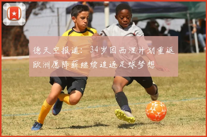 德天空报道：34岁因西涅计划重返欧洲愿降薪继续追逐足球梦想