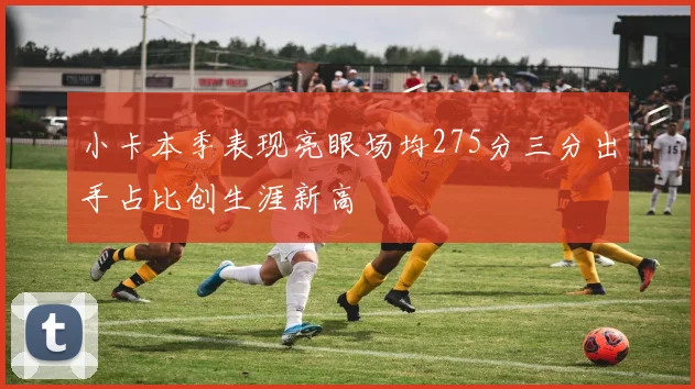 小卡本季表现亮眼场均275分三分出手占比创生涯新高