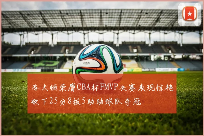 洛夫顿荣膺CBA杯FMVP决赛表现惊艳砍下25分8板5助助球队夺冠