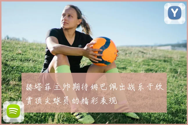 赫塔菲主帅期待姆巴佩出战乐于欣赏顶尖球员的精彩表现