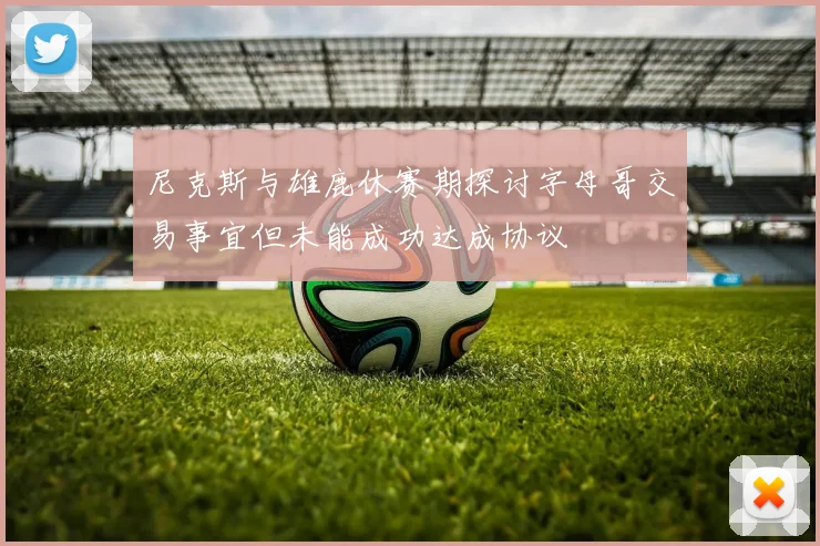 尼克斯与雄鹿休赛期探讨字母哥交易事宜但未能成功达成协议